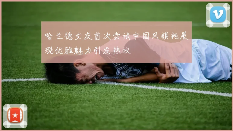 哈兰德女友首次尝试中国风旗袍展现优雅魅力引发热议