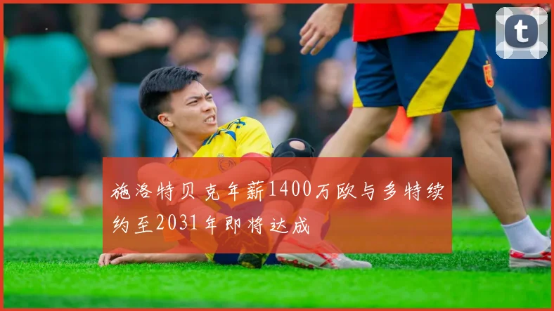 施洛特贝克年薪1400万欧与多特续约至2031年即将达成