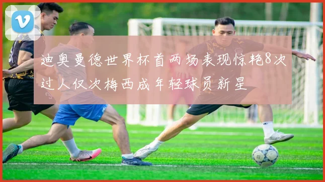 迪奥曼德世界杯首两场表现惊艳8次过人仅次梅西成年轻球员新星