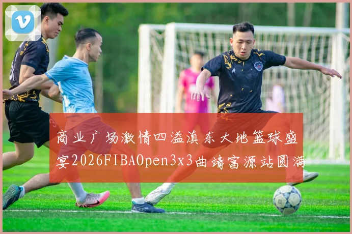 商业广场激情四溢滇东大地篮球盛宴2026FIBAOpen3x3曲靖富源站圆满落幕