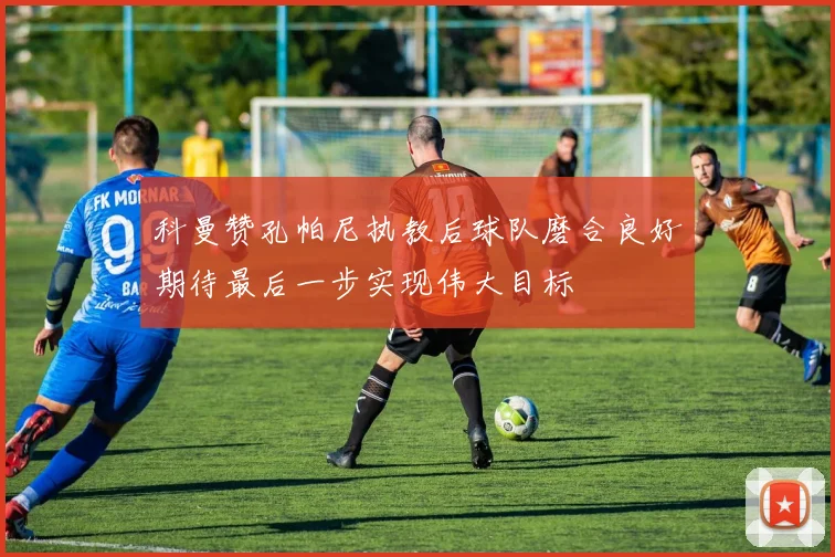 科曼赞孔帕尼执教后球队磨合良好期待最后一步实现伟大目标
