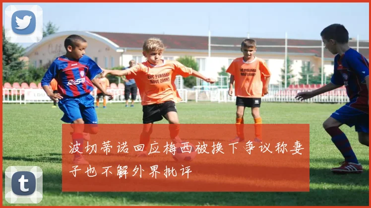 波切蒂诺回应梅西被换下争议称妻子也不解外界批评