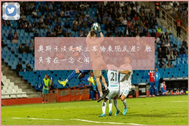 奥斯卡谈足球主客场表现反差：胜负常在一念之间