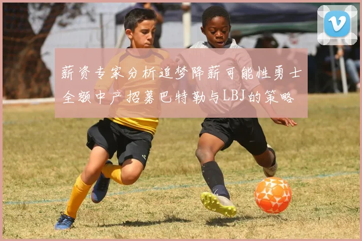 薪资专家分析追梦降薪可能性勇士全额中产招募巴特勒与LBJ的策略