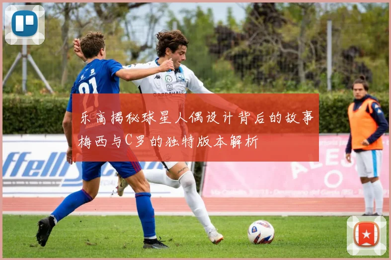 乐高揭秘球星人偶设计背后的故事梅西与C罗的独特版本解析