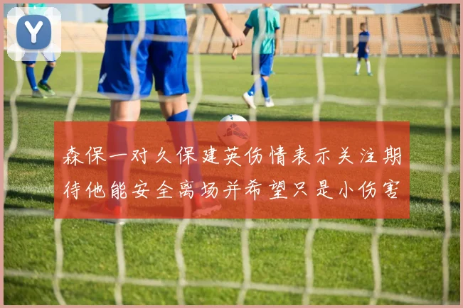 森保一对久保建英伤情表示关注期待他能安全离场并希望只是小伤害