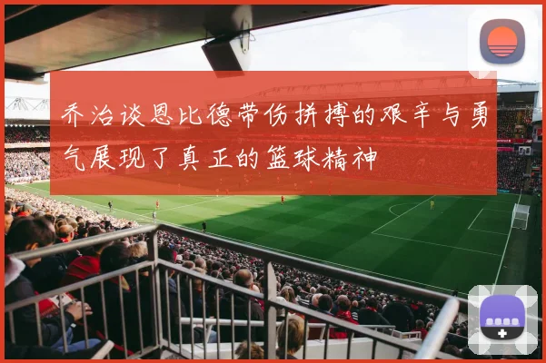 乔治谈恩比德带伤拼搏的艰辛与勇气展现了真正的篮球精神
