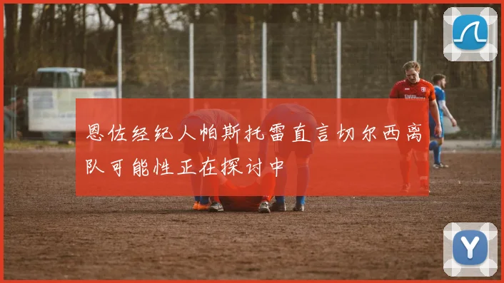 恩佐经纪人帕斯托雷直言切尔西离队可能性正在探讨中