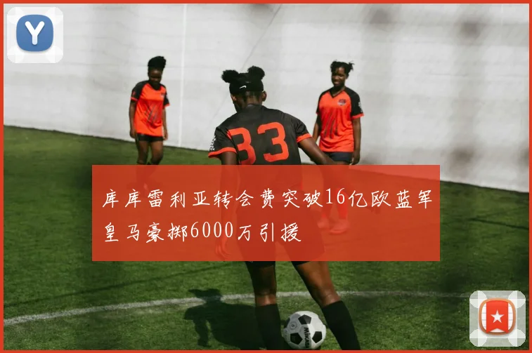 库库雷利亚转会费突破16亿欧蓝军皇马豪掷6000万引援