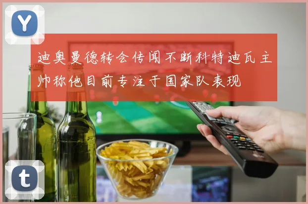 迪奥曼德转会传闻不断科特迪瓦主帅称他目前专注于国家队表现