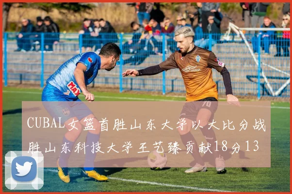 CUBAL女篮首胜山东大学以大比分战胜山东科技大学王艺臻贡献18分13篮板表现出色
