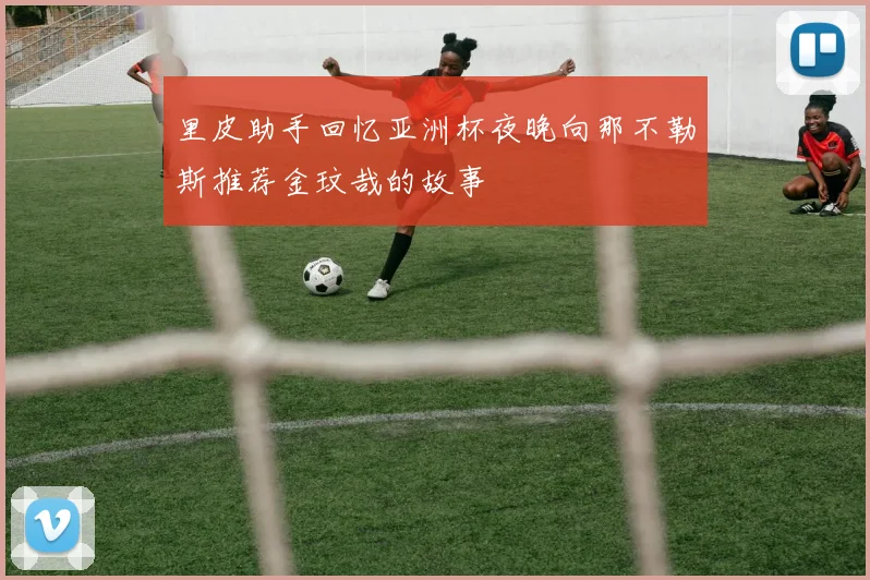 里皮助手回忆亚洲杯夜晚向那不勒斯推荐金玟哉的故事
