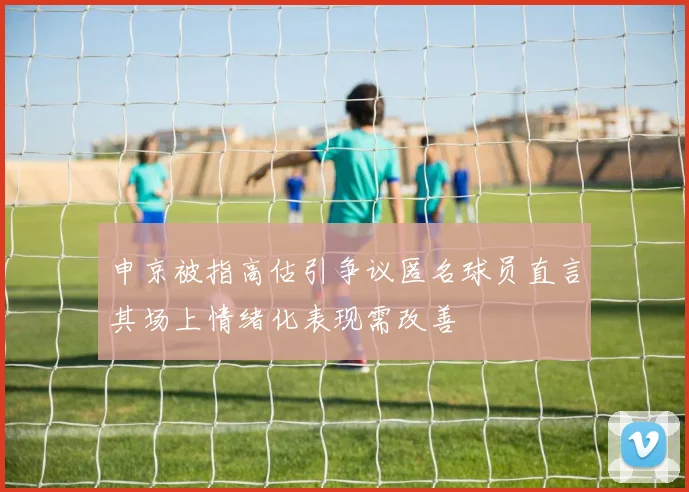 申京被指高估引争议匿名球员直言其场上情绪化表现需改善