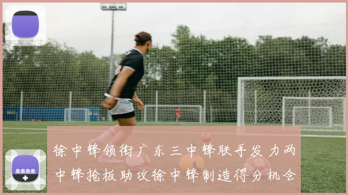 徐中锋领衔广东三中锋联手发力两中锋抢板助攻徐中锋制造得分机会