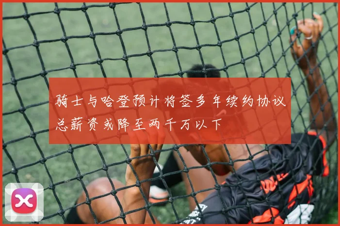 骑士与哈登预计将签多年续约协议总薪资或降至两千万以下