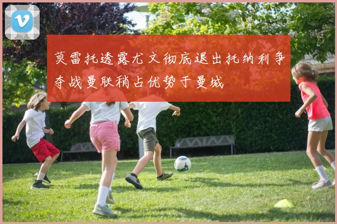莫雷托透露尤文彻底退出托纳利争夺战曼联稍占优势于曼城