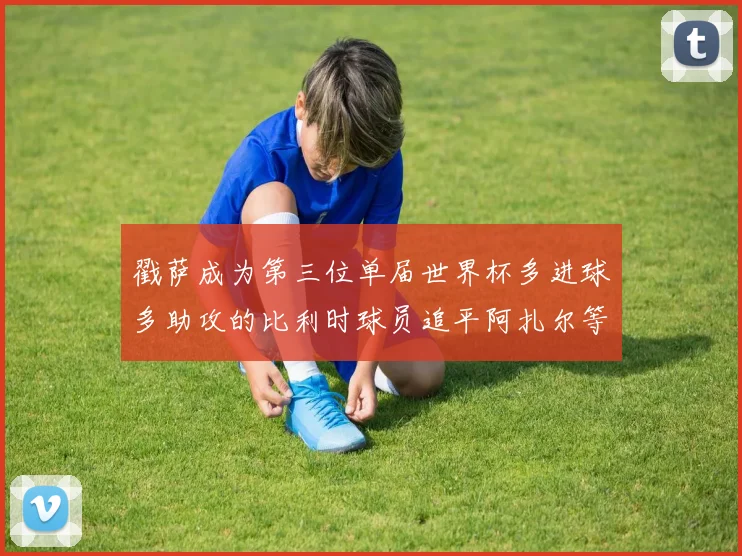 戳萨成为第三位单届世界杯多进球多助攻的比利时球员追平阿扎尔等传奇