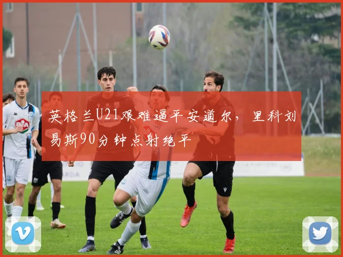 英格兰U21艰难逼平安道尔，里科刘易斯90分钟点射绝平