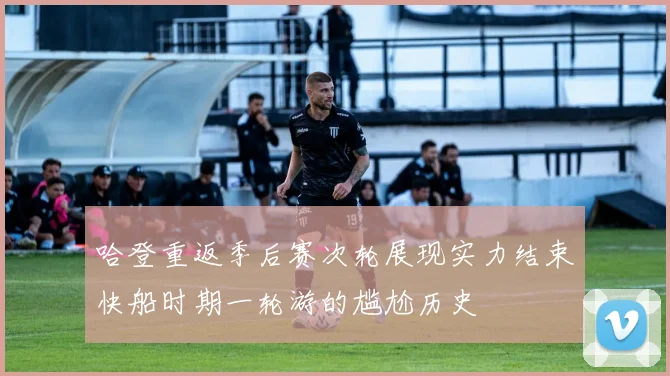 哈登重返季后赛次轮展现实力结束快船时期一轮游的尴尬历史