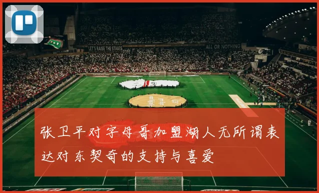张卫平对字母哥加盟湖人无所谓表达对东契奇的支持与喜爱